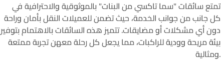 تمتع سائقات "سما تاكسي من البنات" بالموثوقية والاحترافية في كل جانب من جوانب الخدمة، حيث تضمن للعميلات النقل بأمان وراحة دون أي مشكلات أو مضايقات. تتميز هذه السائقات بالاهتمام بتوفير بيئة مريحة وودية للراكبات، مما يجعل كل رحلة معهن تجربة ممتعة ومثالية. 